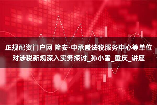 正规配资门户网 隆安·中承盛法税服务中心等单位对涉税新规深入实务探讨_孙小雪_重庆_讲座