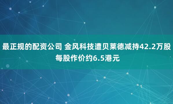 最正规的配资公司 金风科技遭贝莱德减持42.2万股 每股作价约6.5港元