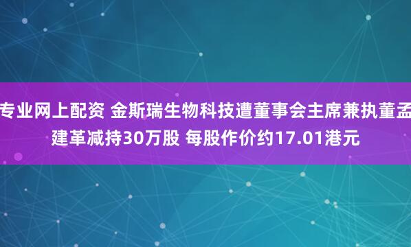 专业网上配资 金斯瑞生物科技遭董事会主席兼执董孟建革减持30万股 每股作价约17.01港元