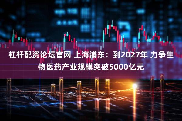 杠杆配资论坛官网 上海浦东：到2027年 力争生物医药产业规模突破5000亿元